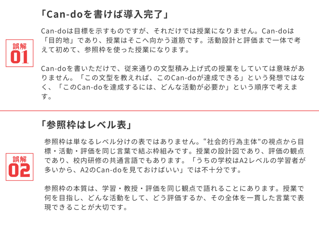 誤解①「Can-doを書けば導入完了」
Can-doは目標を示すものですが、それだけでは授業になりません。Can-doは「目的地」であり、授業はそこへ向かう道筋です。活動設計と評価まで一体で考えて初めて、参照枠を使った授業になります。
Can-doを書いただけで、従来通りの文型積み上げ式の授業をしていては意味がありません。「この文型を教えれば、このCan-doが達成できる」という発想ではなく、「このCan-doを達成するには、どんな活動が必要か」という順序で考えます。
誤解②「参照枠はレベル表」
参照枠は単なるレベル分けの表ではありません。“社会的行為主体”の視点から目標・活動・評価を同じ言葉で結ぶ枠組みです。授業の設計図であり、評価の観点であり、校内研修の共通言語でもあります。「うちの学校はA2レベルの学習者が多いから、A2のCan-doを見ておけばいい」では不十分です。
参照枠の本質は、学習・教授・評価を同じ観点で語れることにあります。授業で何を目指し、どんな活動をして、どう評価するか、その全体を一貫した言葉で表現できることが大切です。
