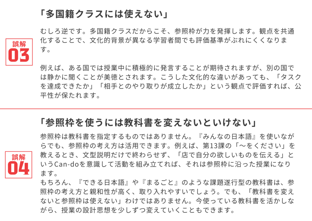 誤解③「多国籍クラスには使えない」
むしろ逆です。多国籍クラスだからこそ、参照枠が力を発揮します。観点を共通化することで、文化的背景が異なる学習者間でも評価基準がぶれにくくなります。

例えば、ある国では授業中に積極的に発言することが期待されますが、別の国では静かに聞くことが美徳とされます。こうした文化的な違いがあっても、「タスクを達成できたか」「相手とのやり取りが成立したか」という観点で評価すれば、公平性が保たれます。

誤解④「参照枠を使うには教科書を変えないといけない」
参照枠は教科書を指定するものではありません。『みんなの日本語』を使いながらでも、参照枠の考え方は活用できます。例えば、第13課の「〜をください」を教えるとき、文型説明だけで終わらせず、「店で自分の欲しいものを伝える」というCan-doを意識して活動を組み立てれば、それは参照枠に沿った授業になります。

もちろん、『できる日本語』や『まるごと』のような課題遂行型の教科書は、参照枠の考え方と親和性が高く、取り入れやすいでしょう。でも、「教科書を変えないと参照枠は使えない」わけではありません。今使っている教科書を活かしながら、授業の設計思想を少しずつ変えていくこともできます。